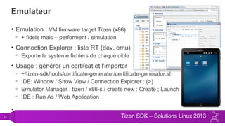 14 Tizen SDK – Solutions Linux 2013
Emulateur
• Emulation : VM firmware target Tizen (x86)
• + fidele mais – performent / simulation
• Connection Explorer : liste RT (dev, emu)
• Exporte le systeme fichiers de chaque cible
• Usage : générer un certifcat et l'importer
• ~/tizen-sdk/tools/certificate-generator/certificate-generator.sh
• IDE: Window / Show View / Connection Explorer : (>)
• Emulator Manager : tizen / x86-s / create new : Create ; Launch
• IDE : Run As / Web Application
•
 