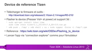 15 Tizen SDK – Solutions Linux 2013
Device de reference Tizen
• Télécharger le firmware et outils :
• http://download.tizen.org/releases/2.1/tizen-2.1/images/RD-210/
• Flasher le device (Presser Vol+ et power) et support 3d :
• sudo apt-get install lthor time
sudo time lthor tizen-2.1_20130517.6_RD-210.tar.gz
• sdb push . /tmp/ ; sdb shell ; su ; sudo zypper –force -i /tmp/*.rpm
• Reference : https://wiki.tizen.org/wiki/OSDev/Flashing_to_device
• Lancer l'app via “connection explorer” comme pour l'émulateur
A'
 