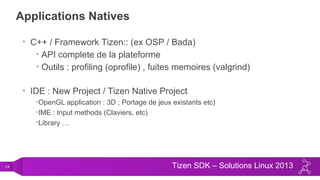 19 Tizen SDK – Solutions Linux 2013
Applications Natives
• C++ / Framework Tizen:: (ex OSP / Bada)
• API complete de la plateforme
• Outils : profiling (oprofile) , fuites memoires (valgrind)
• IDE : New Project / Tizen Native Project
•OpenGL application : 3D ; Portage de jeux existants etc)
•IME : Input methods (Claviers, etc)
•Library …
 