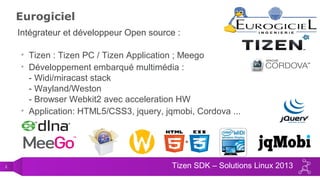 2 Tizen SDK – Solutions Linux 2013
Eurogiciel
Intégrateur et développeur Open source :
• Tizen : Tizen PC / Tizen Application ; Meego
• Développement embarqué multimédia :
- Widi/miracast stack
- Wayland/Weston
- Browser Webkit2 avec acceleration HW
• Application: HTML5/CSS3, jquery, jqmobi, Cordova ...
 