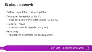 22 Tizen SDK – Solutions Linux 2013
Et plus a decouvir
• Editeur: completion, pre-compilation
• Debugger Javascript ou Natif :
• place des points d'arret si lancé avec “Debug As”
• Outils de Traces
• javascript console.log (info, debug etc)
• Assistants :
• Applications d'examples (15 design patterns)
 