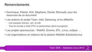 24 Tizen SDK – Solutions Linux 2013
Remerciements
• Dominique, Patrick, Kiril, Stephane, Daniel, Romuald, pour les
resources de ce document
• Les acteurs du projet Tizen, Intel, Samsung, et ex aMeeGo
• Les equipes tizenpc, wrt, et sdk
• Tout le monde a Intel OTC et partenaires (dont eurogiciel)
• Les projets opensources : WebKit, Gnome, EFL, Linux, eclipse …
• Les organisateurs et visiteurs de la session Mobilite SolutionsLinux
 