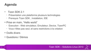 3 Tizen SDK – Solutions Linux 2013
Agenda
• Tizen SDK 2.1
• Présentation une plateforme plusieurs technologies
• Prerequis Tizen SDK , Installation, IDE
• Prise en main, “Hello world”
• Execution : Web simulateur, Emulateur, Device, TizenPC
• Vous n'êtes pas seul, et sans restrictions à la création
• Outils divers
• Questions / Démos
 