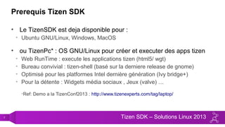 7 Tizen SDK – Solutions Linux 2013
Prerequis Tizen SDK
• Le TizenSDK est deja disponible pour :
• Ubuntu GNU/Linux, Windows, MacOS
• ou TizenPc* : OS GNU/Linux pour créer et executer des apps tizen
• Web RunTime : execute les applications tizen (html5/ wgt)
• Bureau convivial : tizen-shell (basé sur la derniere release de gnome)
• Optimisé pour les platformes Intel dernière génération (Ivy bridge+)
• Pour la détente : Widgets média sociaux , Jeux (valve) …
•Ref: Demo a la TizenConf2013 : http://www.tizenexperts.com/tag/laptop/
 