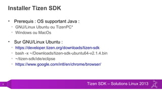 9 Tizen SDK – Solutions Linux 2013
Installer Tizen SDK
• Prerequis : OS supportant Java :
• GNU/Linux Ubuntu ou TizenPC*
• Windows ou MacOs
• Sur GNU/Linux Ubuntu :
• https://developer.tizen.org/downloads/tizen-sdk
• bash -x ~/Downloads/tizen-sdk-ubuntu64-v2.1.4.bin
• ~/tizen-sdk/ide/eclipse
• https://www.google.com/intl/en/chrome/browser/
 