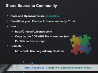 14
Tizen DevLabs 2015 <http://wiki.tizen.org/wiki/User:Pcoval>
Share Source to Community
●
Store and Opensource are compatible !
●
Benefit for you : Feedback from community, Trust
●
How :
– http://ChooseALicense.com/
– Copy text to COPYING file in sources tree
– Publish archive or repo
●
Promote :
– https://wiki.tizen.org/wiki/Applications
 