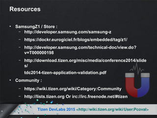 18
Tizen DevLabs 2015 <http://wiki.tizen.org/wiki/User:Pcoval>
Resources
• SamsungZ1 / Store :
– http://developer.samsung.com/samsung-z
– https://dockr.eurogiciel.fr/blogs/embedded/tag/z1/
– http://developer.samsung.com/technical-doc/view.do?
v=T000000198
– http://download.tizen.org/misc/media/conference2014/slide
s/
tdc2014-tizen-application-validation.pdf
• Community :
– https://wiki.tizen.org/wiki/Category:Community
– http://lists.tizen.org Or irc://irc.freenode.net/#tizen
 