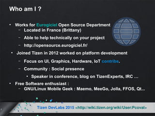 2
Tizen DevLabs 2015 <http://wiki.tizen.org/wiki/User:Pcoval>
Who am I ?
• Works for Eurogiciel Open Source Department
– Located in France (Brittany)
– Able to help technically on your project
– http://opensource.eurogiciel.fr/
●
Joined Tizen in 2012 worked on platform development
– Focus on UI, Graphics, Hardware, IoT contribs.
– Community : Social presence
●
Speaker in conference, blog on TizenExperts, IRC …
• Free Software enthusiast :
– GNU/Linux Mobile Geek : Maemo, MeeGo, Jolla, FFOS, Qt...
 