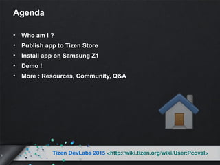 3
Tizen DevLabs 2015 <http://wiki.tizen.org/wiki/User:Pcoval>
Agenda
• Who am I ?
• Publish app to Tizen Store
• Install app on Samsung Z1
• Demo !
• More : Resources, Community, Q&A
 