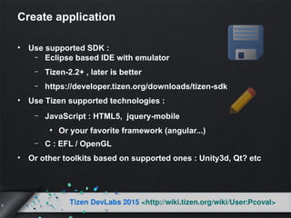 5
Tizen DevLabs 2015 <http://wiki.tizen.org/wiki/User:Pcoval>
Create application
• Use supported SDK :
– Eclipse based IDE with emulator
– Tizen-2.2+ , later is better
– https://developer.tizen.org/downloads/tizen-sdk
• Use Tizen supported technologies :
– JavaScript : HTML5, jquery-mobile
●
Or your favorite framework (angular...)
– C : EFL / OpenGL
• Or other toolkits based on supported ones : Unity3d, Qt? etc
 