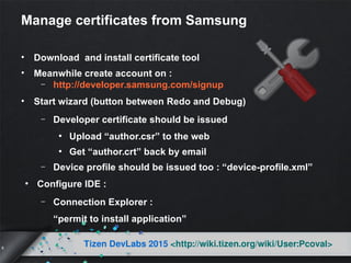 6
Tizen DevLabs 2015 <http://wiki.tizen.org/wiki/User:Pcoval>
Manage certificates from Samsung
• Download and install certificate tool
• Meanwhile create account on :
– http://developer.samsung.com/signup
• Start wizard (button between Redo and Debug)
– Developer certificate should be issued
●
Upload “author.csr” to the web
●
Get “author.crt” back by email
– Device profile should be issued too : “device-profile.xml”
●
Configure IDE :
– Connection Explorer :
“permit to install application”
 