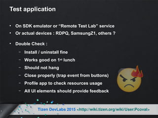 7
Tizen DevLabs 2015 <http://wiki.tizen.org/wiki/User:Pcoval>
Test application
• On SDK emulator or “Remote Test Lab” service
• Or actual devices : RDPQ, SamsungZ1, others ?
• Double Check :
– Install / uninstall fine
– Works good on 1st lunch
– Should not hang
– Close properly (trap event from buttons)
– Profile app to check resources usage
– All UI elements should provide feedback
 