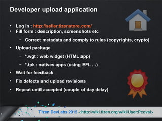 8
Tizen DevLabs 2015 <http://wiki.tizen.org/wiki/User:Pcoval>
Developer upload application
• Log in : http://seller.tizenstore.com/
• Fill form : description, screenshots etc
– Correct metadata and comply to rules (copyrights, crypto)
• Upload package
– *.wgt : web widget (HTML app)
– *.tpk : natives apps (using EFL …)
• Wait for feedback
• Fix defects and upload revisions
• Repeat until accepted (couple of day delay)
 