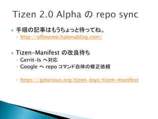    手順の記事はもうちょっと待ってね。
    ◦ http://eflmemo.hatenablog.com/


   Tizen-Manifest の改良待ち
    ◦ Gerrit-ls へ対応
    ◦ Google へ repo コマンド自体の修正依頼

    ◦ https://gitorious.org/tizen-toys/tizen-manifest
 