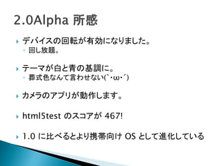    デバイスの回転が有効になりました。
    ◦ 回し放題。

   テーマが白と青の基調に。
    ◦ 葬式色なんて言わせない(｀・ω・´)

   カメラのアプリが動作します。

   html5test のスコアが 467!

   1.0 に比べるとより携帯向け OS として進化している
 