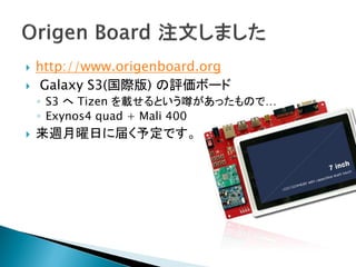    http://www.origenboard.org
    Galaxy S3(国際版) の評価ボード
    ◦ S3 へ Tizen を載せるという噂があったもので…
    ◦ Exynos4 quad + Mali 400
   来週月曜日に届く予定です。
 