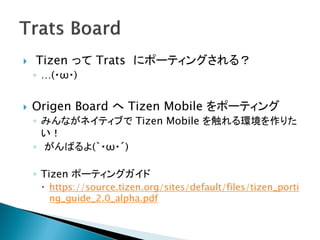    Tizen って Trats にポーティングされる？
    ◦ …(・ω・)


   Origen Board へ Tizen Mobile をポーティング
    ◦ みんながネイティブで Tizen Mobile を触れる環境を作りた
      い！
    ◦ がんばるよ(｀・ω・´)

    ◦ Tizen ポーティングガイド
      https://source.tizen.org/sites/default/files/tizen_porti
       ng_guide_2.0_alpha.pdf
 