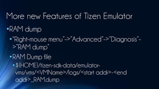 More new Features of Tizen Emulator
•RAM dump
•“Right-mouse menu”->”Advanced”->”Diagnosis”-
 >”RAM dump”
•RAM Dump file
 •${HOME}/tizen-sdk-data/emulator-
  vms/vms/<VMName>/logs/<start addr>-<end
  addr>_RAM.dump
 