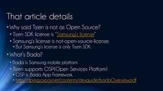 That article details
• Why said Tizen is not as Open Source?
 • Tizen SDK license is “Samsung’s license”
 • Samsung’s license is not-open-source-license.
  • But Samsung’s license is only Tizen SDK.
• What’s Bada?
 • Bada is Samsung mobile platform.
 • Tizen supports OSP(Open Services Platform)
  • OSP is Bada App Framework.
  • http://dpimg.ospos.net/contents/devguide/badaOverview.pdf
 