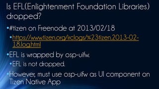 Is EFL(Enlightenment Foundation Libraries)
dropped?
•#tizen on Freenode at 2013/02/18
 •https://www.tizen.org/irclogs/%23tizen.2013-02-
  18.log.html
•EFL is wrapped by osp-uifw.
 •EFL is not dropped.
•However, must use osp-uifw as UI component on
 Tizen Native App
 