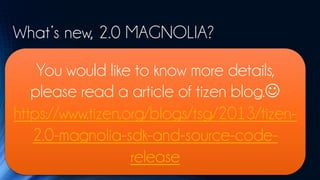 What’s new, 2.0 MAGNOLIA?
• Enhanced Web framework that provides state-of-the-art HTML5/W3C API support
    You would like to know more details,
• Web UI framework, including full-screen and multi-window support
• Additional Tizen device APIs, such as Bluetooth and NFC support, and access to the device’s calendar, call history, and
   please read a article of tizen blog.
  messaging subsystems
• Web Runtime framework supporting new configuration elements for specifying the required features and privileges, and

https://www.tizen.org/blogs/tsg/2013/tizen-
  providing the basic runtime environment for NPRuntime plugins
• Native framework supporting full-featured application development and providing a variety of features such as
  background applications, IP Push, and TTS (Text-To-Speech)

   2.0-magnolia-sdk-and-source-code-
• Core and native reference applications including Calendar, Contacts, Gallery, Phone, Settings, and Video Player
• Enhanced Web IDE providing WYSIWYG design environment, Chrome-based JavaScript inspector, and JavaScript log
  viewer
                   release
• Native IDE providing a project wizard, WYSIWYG design environment, unit test tool, and dynamic analyzer
 