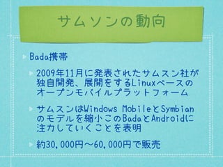 サムソンの動向

Bada携帯
 2009年11月に発表されたサムスン社が
 独自開発、展開をするLinuxベースの
 オープンモバイルプラットフォーム
 サムスンはWindows MobileとSymbian
 のモデルを縮小このBadaとAndroidに
 注力していくことを表明
 約30,000円〜60,000円で販売
 