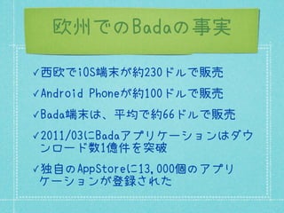 欧州でのBadaの事実

✓西欧でiOS端末が約230ドルで販売

✓Android   Phoneが約100ドルで販売
✓Bada端末は、平均で約66ドルで販売

✓2011/03にBadaアプリケーションはダウ
 ンロード数1億件を突破
✓独自のAppStoreに13,000個のアプリ
 ケーションが登録された
 