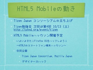 HTML5 Mobileの動き
Tizen Japan コンソーシアムの立ち上げ
Tizen勉強会 次回は第4回 10/13（土）
http://atnd.org/event/tizen
HTML5 Mobileハッカソン開催予定
 いよいよきた！Firefox OSをハックしよう！
 〜HTML5のスマートフォン端末ハッカソン〜

 合同企画
   Tizen Japan Consortium、Mozilla Japan
   デザイナーズハック
 