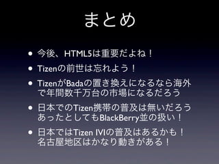 まとめ
• 今後、HTML5は重要だよね！
• Tizenの前世は忘れよう！
• TizenがBadaの置き換えになるなら海外
  で年間数千万台の市場になるだろう
• 日本でのTizen携帯の普及は無いだろう
  あったとしてもBlackBerry並の扱い！
• 日本ではTizen IVIの普及はあるかも！
  名古屋地区はかなり動きがある！
 