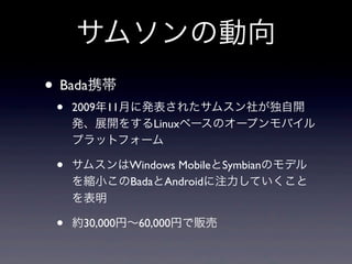 サムソンの動向
• Bada携帯
 •   2009年11月に発表されたサムスン社が独自開
     発、展開をするLinuxベースのオープンモバイル
     プラットフォーム

 •   サムスンはWindows MobileとSymbianのモデル
     を縮小このBadaとAndroidに注力していくこと
     を表明

 •   約30,000円∼60,000円で販売
 