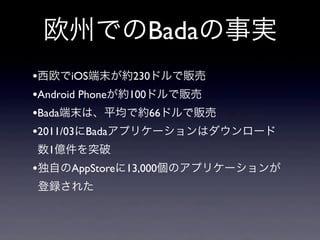 欧州でのBadaの事実
•西欧でiOS端末が約230ドルで販売
•Android Phoneが約100ドルで販売
•Bada端末は、平均で約66ドルで販売
•2011/03にBadaアプリケーションはダウンロード
数1億件を突破
•独自のAppStoreに13,000個のアプリケーションが
登録された
 
