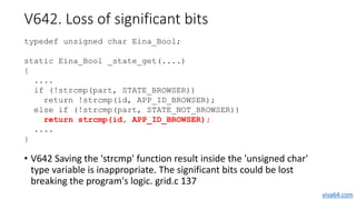 V642. Loss of significant bits
• V642 Saving the 'strcmp' function result inside the 'unsigned char'
type variable is inap...