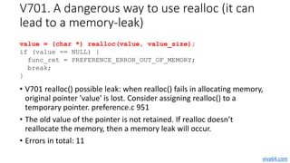 V701. A dangerous way to use realloc (it can
lead to a memory leak)
• V701 realloc() possible leak: when realloc() fails i...