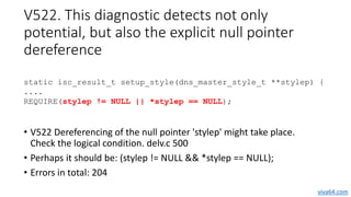 V522. This diagnostic detects not only
potential, but also the explicit null pointer
dereference
• V522 Dereferencing of t...