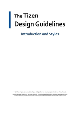 The Tizen
Design Guidelines
Introduction and Styles
© 2015 Tizen Project, a Linux Foundation Project. All Rights Reserved. Linux is a registered trademark of Linus Torvalds.
Tizen is a registered trademark of The Linux Foundation. * Other names and brands may be claimed as the property of others.
Except as noted, this content is licensed under Creative Commons Attribution 3.0. For details, see the Content License.
 