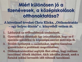 Miért különösen jó a
   tizenévesek, a középiskolások
          otthonoktatása?
A következő érveket Chris Klicka, „Otthonoktatás
   – egy helyes döntés” c. könyvéből vettem át.
1. Láthatjuk az erőfeszítéseink eredményét.
2. Gyermekünk oktatását úgy irányíthatjuk, hogy az ő
   speciális ajándékai és képességei szerint motiválja őt.
3. Tovább építhetjük a családunkat, segítve tizenéves
   gyerekünket a problémái megoldásában.
4. Otthonoktatásukkal segítjük őket abban, hogy reálisan
   tanulással töltsék idejüket. Akik iskolába járnak, azok a
   fiatalok sokkal kevesebb időt töltenek tanulással.
 