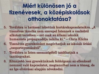 Miért különösen jó a
   tizenévesek, a középiskolások
          otthonoktatása?
5. Továbbra is hatással lehetünk kortárskapcsolataikra. „A
   tizenéves lázadás nem szerepel Istennek a családról
   alkotott tervében – ezt csak az állami iskolák
   humanista propagandája találta ki.” – Chris Klicka
6. Tizenéves gyerekeinket megóvhatjuk az iskolák óriási
   „csoportnyomásától”.
7. Továbbra is Isten szemszögéből taníthatjuk a
   tantárgyakat.
8. Könnyebb lesz gyerekünknek feldolgozni az ellenkező
   nemmel való kapcsolatot, megtanulhat nem a tömeg, de
   az Ige elvárásai alapján növekedni.
 