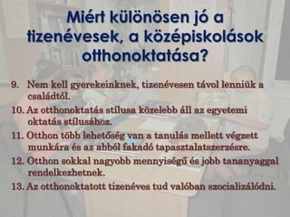 Miért különösen jó a
   tizenévesek, a középiskolások
          otthonoktatása?
9. Nem kell gyerekeinknek, tizenévesen távol lenniük a
    családtól.
10. Az otthonoktatás stílusa közelebb áll az egyetemi
    oktatás stílusához.
11. Otthon több lehetőség van a tanulás mellett végzett
    munkára és az abból fakadó tapasztalatszerzésre.
12. Otthon sokkal nagyobb mennyiségű és jobb tananyaggal
    rendelkezhetnek.
13. Az otthonoktatott tizenéves tud valóban szocializálódni.
 