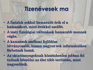 Tizenévesek ma

• A fiatalok sokkal hamarabb érik el a
  kamaszkort, mint évekkel ezelőtt.
• A testi-fiziológiai változások hamarabb mennek
  végbe.
• A kamaszok szellemi fejlődése
  látványosabb, hiszen nagyon sok információhoz
  férhetnek hozzá.
• Az oktatóanyagoknak köszönhetően jobban fel
  tudnak készülni az élet több területén, mint
  nagyszüleik.
 