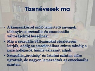 Tizenévesek ma


• A kamaszkórról szóló ismertető anyagok
  többnyire a szexuális és emocionális
  változásokról beszélnek.
• Míg a szexuális változásokat részletesen
  leírják, addig az emocionálisra szinte mindig a
  pszichológusok hamis válaszait adják.
• Szexuális „érettség” és értelmi szinten előre
  ugrottak, de nagyon lemaradtak az emocionális
  szinten.
 