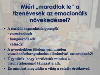 Miért „maradtak le” a
     tizenévesek az emocionális
            növekedéssel?
• A családi kapcsolatok gyengék:
  - veszekedések
  - hangoskodások
  - válások
• A gyerekekben félelem van minden
  veszekedés/hangoskodás alkalmával: szenvednek
• Úgy tűnik, hogy körülöttük minden a
  bizonytalanságot támasztja alá.
• És mindezt megtoldja a világ a relatív értékeivel.
 