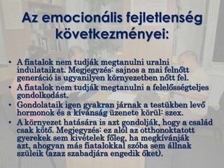 Az emocionális fejletlenség
       következményei:
• A fiatalok nem tudják megtanulni uralni
  indulataikat. Megjegyzés: sajnos a mai felnőtt
  generáció is ugyanilyen környezetben nőtt fel.
• A fiatalok nem tudják megtanulni a felelősségteljes
  gondolkodást.
• Gondolataik igen gyakran járnak a testükben levő
  hormonok és a kívánság üzenete körül: szex.
• A környezet hatására is azt gondolják, hogy a család
  csak kötő. Megjegyzés: ez alól az otthonoktatott
  gyerekek sem kivételek főleg, ha megkívánják
  azt, ahogyan más fiatalokkal szóba sem állnak
  szüleik (azaz szabadjára engedik őket).
 