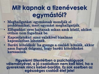 Mit kapnak a tizenévesek
           egymástól?
• Meghallgatást: egymásnak mondják el
  problémáikat, mert egymást meghallgatják.
• Elfogadást: erre hajtanak sokan azok közül, akiket
  otthon nem fogadnak be.
• Kapcsolatokat: azaz valakivel bizalmas
  kapcsolatban lehetnek.
• Baráti kötelékek: ha gyenge a családi kötelék, akkor
  azon fognak dolgozni, hogy baráti kötelékeket
  keressenek.

      Figyelem! Ellentétben a pszichológusok
 véleményével, a jó családban nem kell félni, ha a
 gyereknek nincs kebel-barátja. Ez sok esetben az
           egészséges családi élet jele!
 