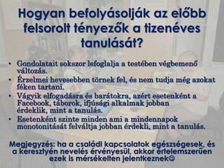 Hogyan befolyásolják az előbb
   felsorolt tényezők a tizenéves
              tanulását?
• Gondolatait sokszor lefoglalja a testében végbemenő
  változás.
• Érzelmei hevesebben törnek fel, és nem tudja még azokat
  féken tartani.
• Vágyik elfogadásra és barátokra, azért esetenként a
  Facebook, táborok, ifjúsági alkalmak jobban
  érdeklik, mint a tanulás.
• Esetenként szinte minden ami a mindennapok
  monotonitását felváltja jobban érdekli, mint a tanulás.

Megjegyzés: ha a családi kapcsolatok egészségesek, és
a keresztyén nevelés érvényesül, akkor értelemszerűen
          ezek is mérsékelten jelentkeznek
 
