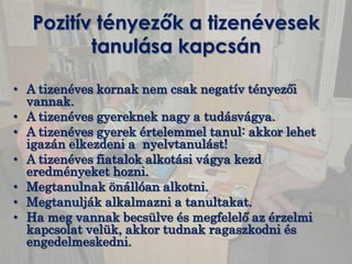 Pozitív tényezők a tizenévesek
          tanulása kapcsán

• A tizenéves kornak nem csak negatív tényezői
  vannak.
• A tizenéves gyereknek nagy a tudásvágya.
• A tizenéves gyerek értelemmel tanul: akkor lehet
  igazán elkezdeni a nyelvtanulást!
• A tizenéves fiatalok alkotási vágya kezd
  eredményeket hozni.
• Megtanulnak önállóan alkotni.
• Megtanulják alkalmazni a tanultakat.
• Ha meg vannak becsülve és megfelelő az érzelmi
  kapcsolat velük, akkor tudnak ragaszkodni és
  engedelmeskedni.
 