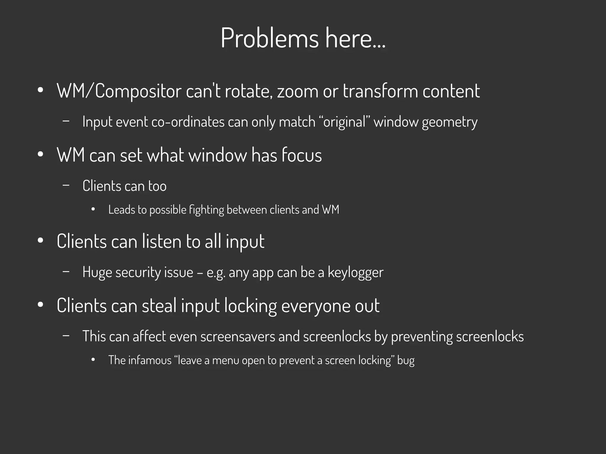 Problems here...
●
WM/Compositor can't rotate, zoom or transform content
– Input event co-ordinates can only match “original” window geometry
●
WM can set what window has focus
– Clients can too
●
Leads to possible fighting between clients and WM
●
Clients can listen to all input
– Huge security issue – e.g. any app can be a keylogger
●
Clients can steal input locking everyone out
– This can affect even screensavers and screenlocks by preventing screenlocks
●
The infamous “leave a menu open to prevent a screen locking” bug
 