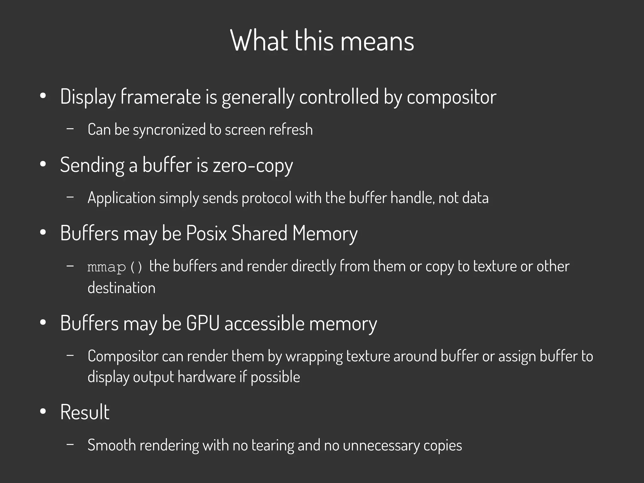 What this means
●
Display framerate is generally controlled by compositor
– Can be syncronized to screen refresh
●
Sending a buffer is zero-copy
– Application simply sends protocol with the buffer handle, not data
●
Buffers may be Posix Shared Memory
– mmap() the buffers and render directly from them or copy to texture or other
destination
●
Buffers may be GPU accessible memory
– Compositor can render them by wrapping texture around buffer or assign buffer to
display output hardware if possible
●
Result
– Smooth rendering with no tearing and no unnecessary copies
 