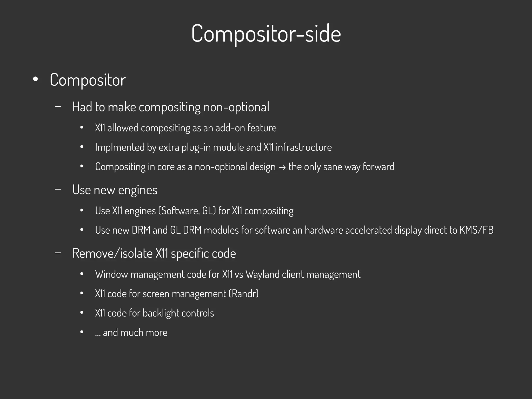Compositor-side
●
Compositor
– Had to make compositing non-optional
●
X11 allowed compositing as an add-on feature
●
Implmented by extra plug-in module and X11 infrastructure
●
Compositing in core as a non-optional design → the only sane way forward
– Use new engines
●
Use X11 engines (Software, GL) for X11 compositing
●
Use new DRM and GL DRM modules for software an hardware accelerated display direct to KMS/FB
– Remove/isolate X11 specific code
●
Window management code for X11 vs Wayland client management
●
X11 code for screen management (Randr)
●
X11 code for backlight controls
●
… and much more
 