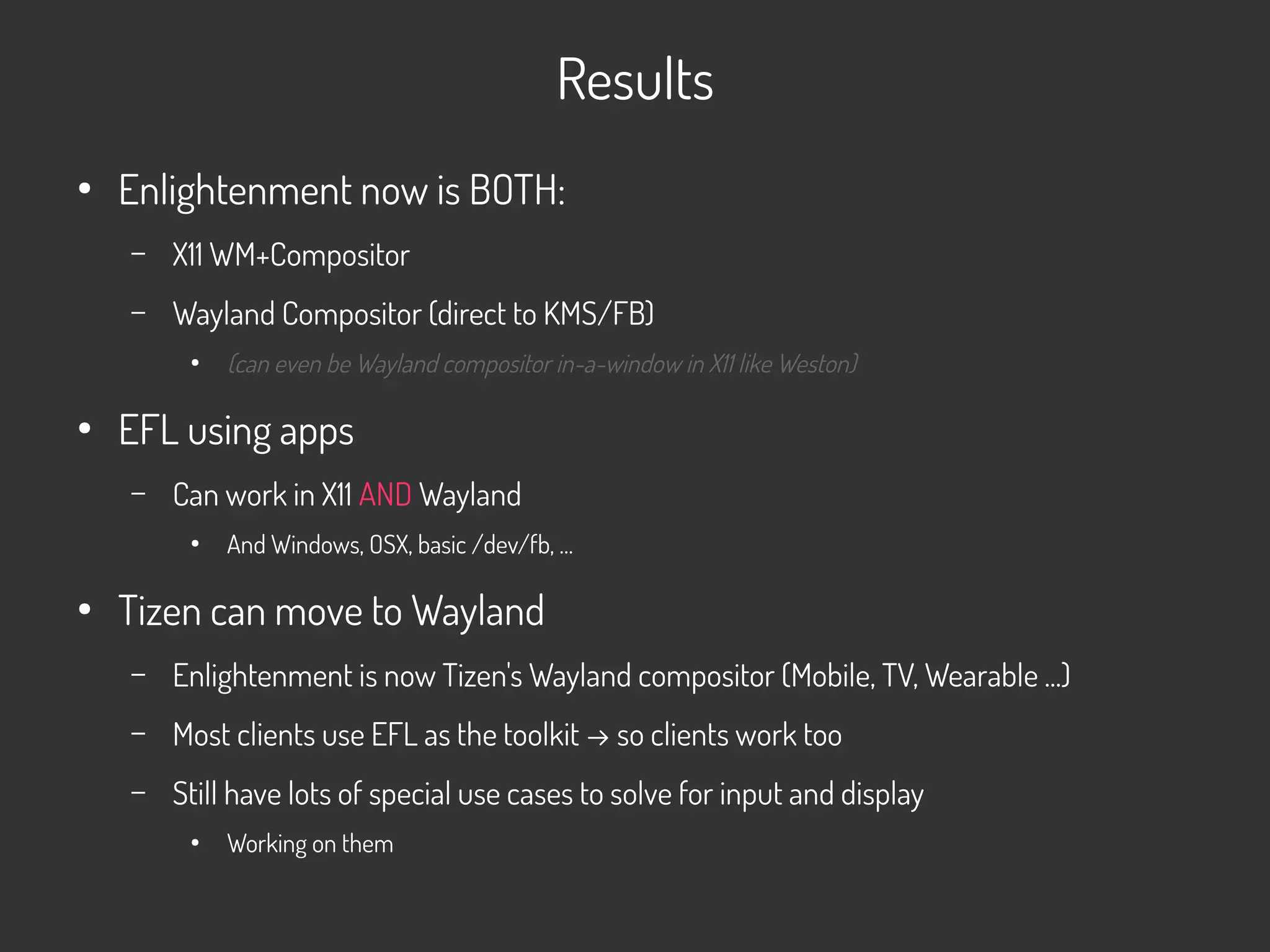 Results
●
Enlightenment now is BOTH:
– X11 WM+Compositor
– Wayland Compositor (direct to KMS/FB)
●
(can even be Wayland compositor in-a-window in X11 like Weston)
●
EFL using apps
– Can work in X11 AND Wayland
●
And Windows, OSX, basic /dev/fb, …
●
Tizen can move to Wayland
– Enlightenment is now Tizen's Wayland compositor (Mobile, TV, Wearable ...)
– Most clients use EFL as the toolkit → so clients work too
– Still have lots of special use cases to solve for input and display
●
Working on them
 