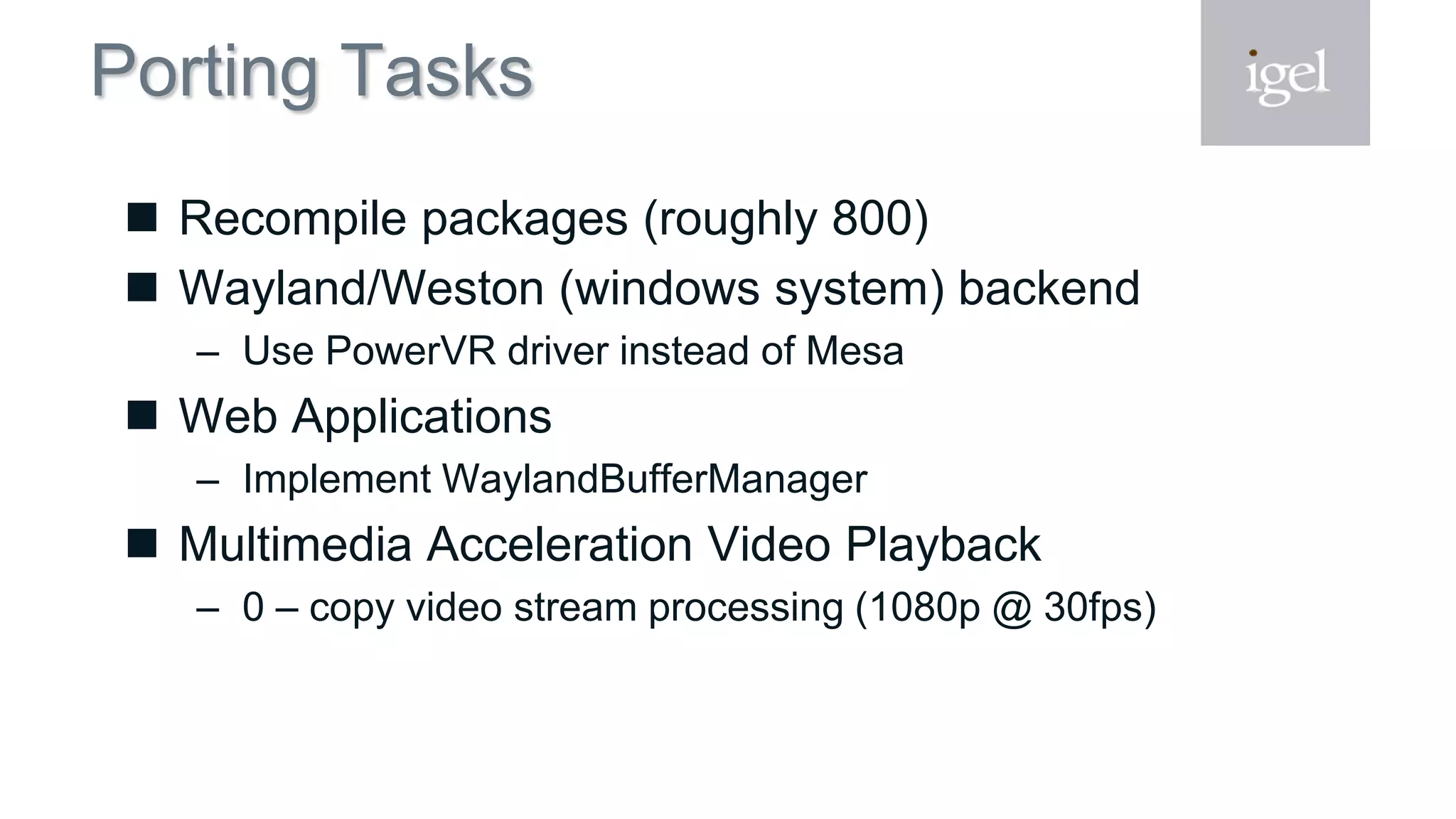Porting Tasks
 Recompile packages (roughly 800)
 Wayland/Weston (windows system) backend
– Use PowerVR driver instead of Mesa
 Web Applications
– Implement WaylandBufferManager
 Multimedia Acceleration Video Playback
– 0 – copy video stream processing (1080p @ 30fps)
 